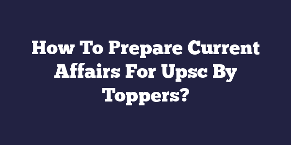 How To Prepare Current Affairs For Upsc By Toppers
